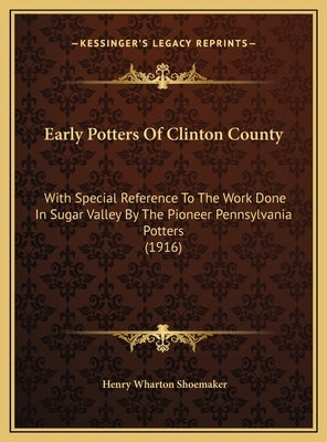 Early Potters Of Clinton County: With Special Reference To The Work Done In Sugar Valley By The Pioneer Pennsylvania Potters (1916) by Shoemaker, Henry Wharton