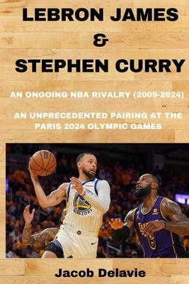 Lebron James & Stephen Curry: An Ongoing NBA Rivalry (2009-2024) - An unprecedented Pairing at the Paris 2024 Olympic Games by Delavie, Jacob