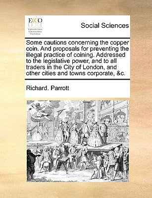 Some Cautions Concerning the Copper Coin. and Proposals for Preventing the Illegal Practice of Coining. Addressed to the Legislative Power, and to All by Parrott, Richard