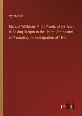 Marcus Whitman, M.D.: Proofs of his Work in Saving Oregon to the United States and in Promoting the Immigration of 1843 by Eells, Myron