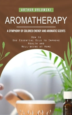 Aromatherapy: A Symphony of Colored Energy and Aromatic Scents (How to Use Essential Oils to Improve Health and Well-being at Home) by Orlowski, Arthur