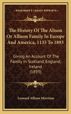 The History Of The Alison Or Allison Family In Europe And America, 1135 To 1893: Giving An Account Of The Family In Scotland, England, Ireland (1893) by Morrison, Leonard Allison