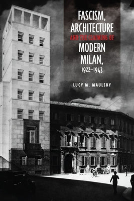 Fascism, Architecture, and the Claiming of Modern Milan, 1922-1943 by Maulsby, Lucy M.