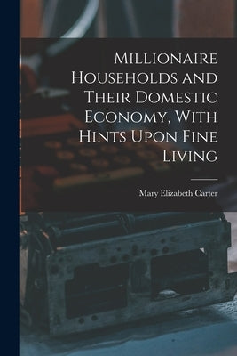 Millionaire Households and Their Domestic Economy, With Hints Upon Fine Living by Carter, Mary Elizabeth