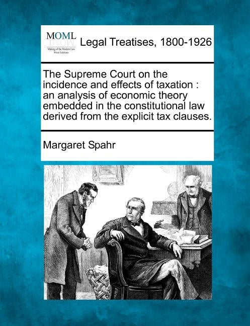 The Supreme Court on the Incidence and Effects of Taxation: An Analysis of Economic Theory Embedded in the Constitutional Law Derived from the Explici by Spahr, Margaret