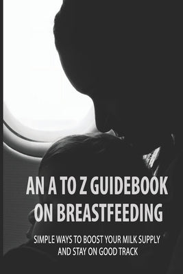 An A To Z Guidebook On Breastfeeding: Simple Ways To Boost Your Milk Supply And Stay On Good Track: Common Causes Of Low Milk Production In Moms by Serrell, Francina