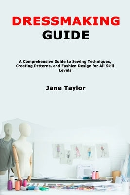 Dressmaking Guide: A Comprehensive Guide to Sewing Techniques, Creating Patterns, and Fashion Design for All Skill Levels by Taylor, Jane