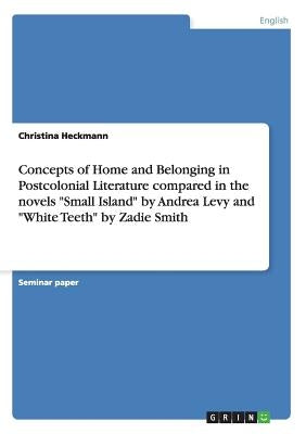 Concepts of Home and Belonging in Postcolonial Literature compared in the novels Small Island by Andrea Levy and White Teeth by Zadie Smith by Heckmann, Christina