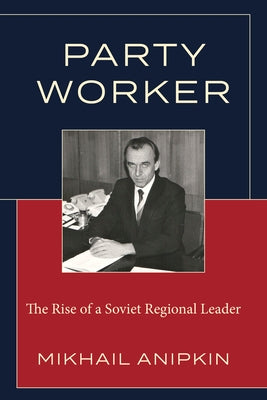 Party Worker: The Rise of a Soviet Regional Leader by Anipkin, Mikhail