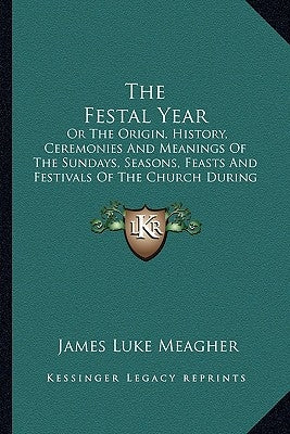 The Festal Year: Or The Origin, History, Ceremonies And Meanings Of The Sundays, Seasons, Feasts And Festivals Of The Church During The by Meagher, James Luke