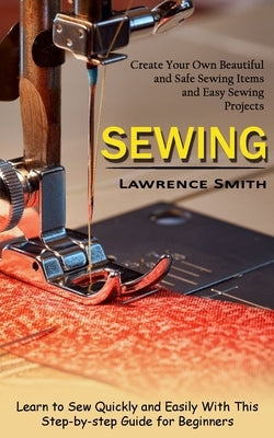 Sewing: Create Your Own Beautiful and Safe Sewing Items and Easy Sewing Projects (Learn to Sew Quickly and Easily With This St by Smith, Lawrence