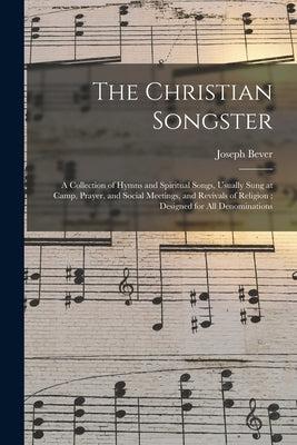 The Christian Songster: a Collection of Hymns and Spiritual Songs, Usually Sung at Camp, Prayer, and Social Meetings, and Revivals of Religion by Bever, Joseph