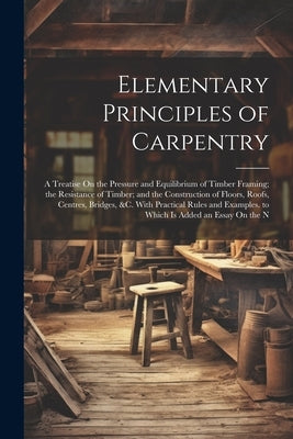 Elementary Principles of Carpentry: A Treatise On the Pressure and Equilibrium of Timber Framing; the Resistance of Timber; and the Construction of Fl by Anonymous