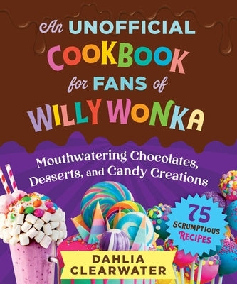 An Unofficial Cookbook for Fans of Willy Wonka: Mouthwatering Chocolates, Desserts, and Candy Creations--75 Scrumptious Recipes! by Clearwater, Dahlia