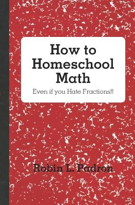 How to Homeschool Math - Even if you Hate Fractions!! by Padron, Robin L.