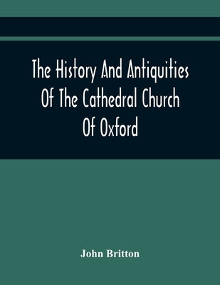 The History And Antiquities Of The Cathedral Church Of Oxford: Illustrated By A Series Of Engravings, Of Views, Plans, Elevations, Sections, And Detai by Britton, John