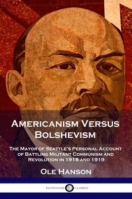 Americanism Versus Bolshevism: The Mayor of Seattle's Personal Account of Battling Militant Communism and Revolution in 1918 and 1919 by Hanson, Ole