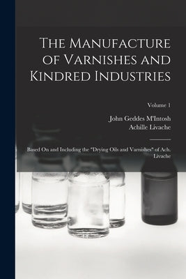 The Manufacture of Varnishes and Kindred Industries: Based On and Including the Drying Oils and Varnishes of Ach. Livache; Volume 1 by M'Intosh, John Geddes