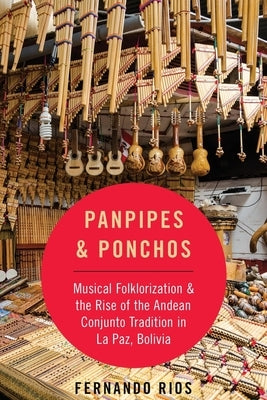 Panpipes & Ponchos: Musical Folklorization and the Rise of the Andean Conjunto Tradition in La Paz, Bolivia by Rios, Fernando