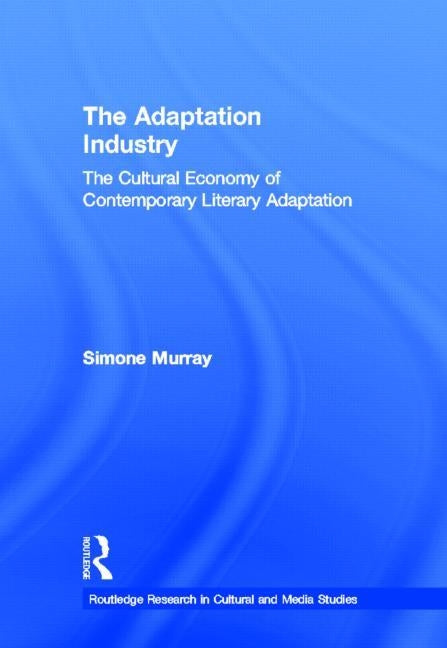 The Adaptation Industry: The Cultural Economy of Contemporary Literary Adaptation by Murray, Simone