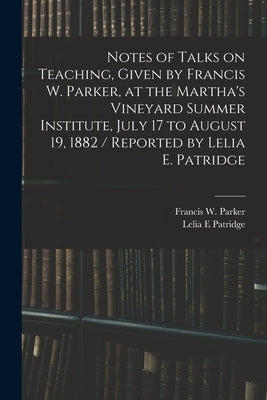 Notes of Talks on Teaching, Given by Francis W. Parker, at the Martha's Vineyard Summer Institute, July 17 to August 19, 1882 / Reported by Lelia E. P by Parker, Francis W. (Francis Wayland)