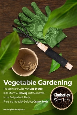 Vegetable Gardening: The Beginner's Guide with Step-by-Step Instructions to Growing a Kitchen Garden in the Backyard with Plants, Fruits an by Smith, Kimberley