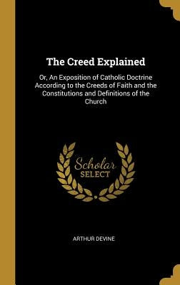 The Creed Explained: Or, An Exposition of Catholic Doctrine According to the Creeds of Faith and the Constitutions and Definitions of the C by Devine, Arthur