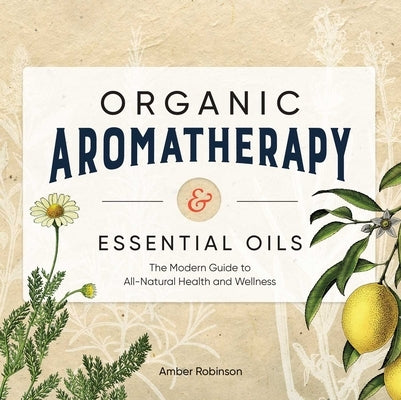 Organic Aromatherapy & Essential Oils: The Modern Guide to All-Natural Health and Wellness by Robinson, Amber