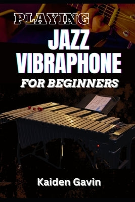 Playing Jazz Vibraphone for Beginners: Essential Techniques, Mallet Control, Mastering Chords, Improvisation, Swing Techniques, And Jazz Theory To Ele by Gavin, Kaiden