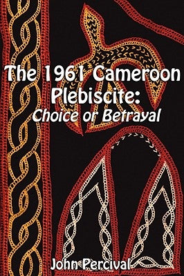 The 1961 Cameroon Plebiscite: Choice or Betrayal by Percival, John