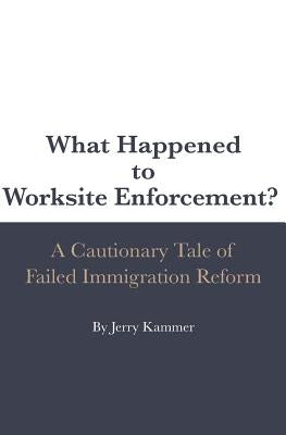 What Happened to Worksite Enforcement?: A Cautionary Tale of Failed Immigration Reform by Kammer, Jerry