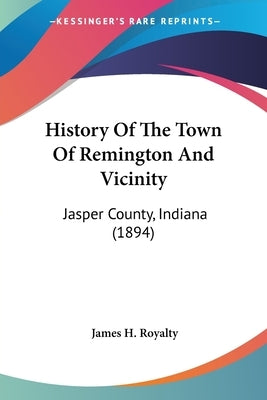 History Of The Town Of Remington And Vicinity: Jasper County, Indiana (1894) by Royalty, James H.