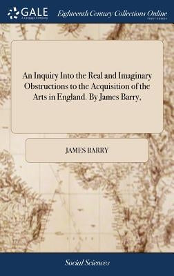 An Inquiry Into the Real and Imaginary Obstructions to the Acquisition of the Arts in England. By James Barry, by Barry, James