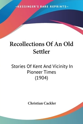 Recollections Of An Old Settler: Stories Of Kent And Vicinity In Pioneer Times (1904) by Cackler, Christian