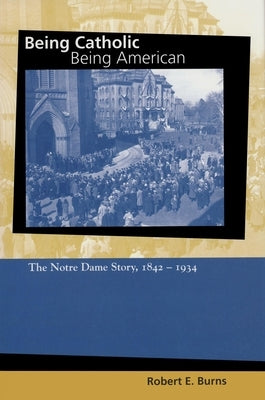 Being Catholic, Being American: The Notre Dame Story, 1842-1934 by Burns, Robert E.