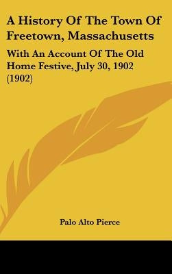 A History Of The Town Of Freetown, Massachusetts: With An Account Of The Old Home Festive, July 30, 1902 (1902) by Pierce, Palo Alto