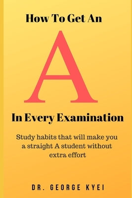 How To Get an A in Every Examination: Study habits that will make you a straight A student without extra effort by Kyei, George B.