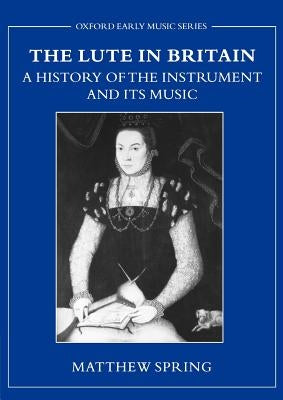 The Lute in Britain: A History of the Instrument and Its Music by Spring, Matthew