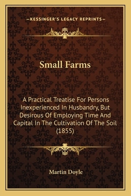 Small Farms: A Practical Treatise for Persons Inexperienced in Husbandry, But Desirous of Employing Time and Capital in the Cultiva by Doyle, Martin