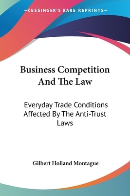 Business Competition And The Law: Everyday Trade Conditions Affected By The Anti-Trust Laws by Montague, Gilbert Holland