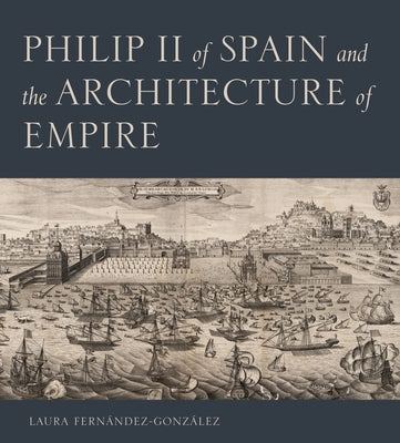 Philip II of Spain and the Architecture of Empire by Fernández-González, Laura