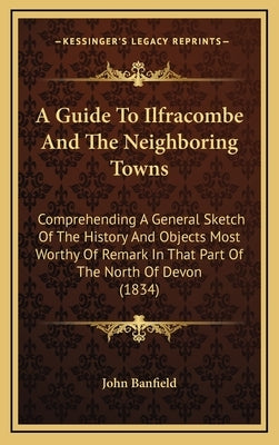 A Guide To Ilfracombe And The Neighboring Towns: Comprehending A General Sketch Of The History And Objects Most Worthy Of Remark In That Part Of The N by John Banfield