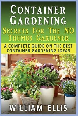 Container Gardening - Secrets For The NO Thumbs Gardener: - A Complete Guide On The Best Container Gardening Ideas by Ellis, William