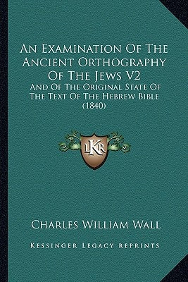 An Examination Of The Ancient Orthography Of The Jews V2: And Of The Original State Of The Text Of The Hebrew Bible (1840) by Wall, Charles William