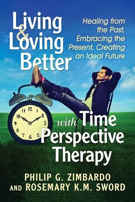 Living and Loving Better with Time Perspective Therapy: Healing from the Past, Embracing the Present, Creating an Ideal Future by Zimbardo, Philip G.