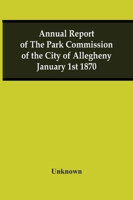 Annual Report Of The Park Commission Of The City Of Allegheny January 1St 1870 by Unknown