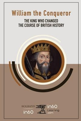 William the Conqueror: The King Who Changed the Course of British History by In60learning