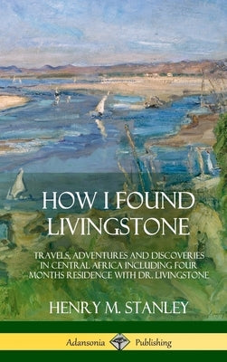 How I Found Livingstone: Travels, Adventures and Discoveries in Central Africa including four months residence with Dr. Livingstone (Hardcover) by Stanley, Henry M.