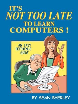 It's Not Too Late to Learn Computers: An Easy Reference Guide by Byerley, Sean