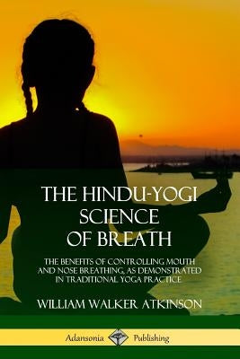 The Hindu-Yogi Science of Breath: The Benefits of Controlling Mouth and Nose Breathing, as Demonstrated in Traditional Yoga Practice by Atkinson, William Walker